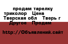 продам тарелку триколор › Цена ­ 3 500 - Тверская обл., Тверь г. Другое » Продам   